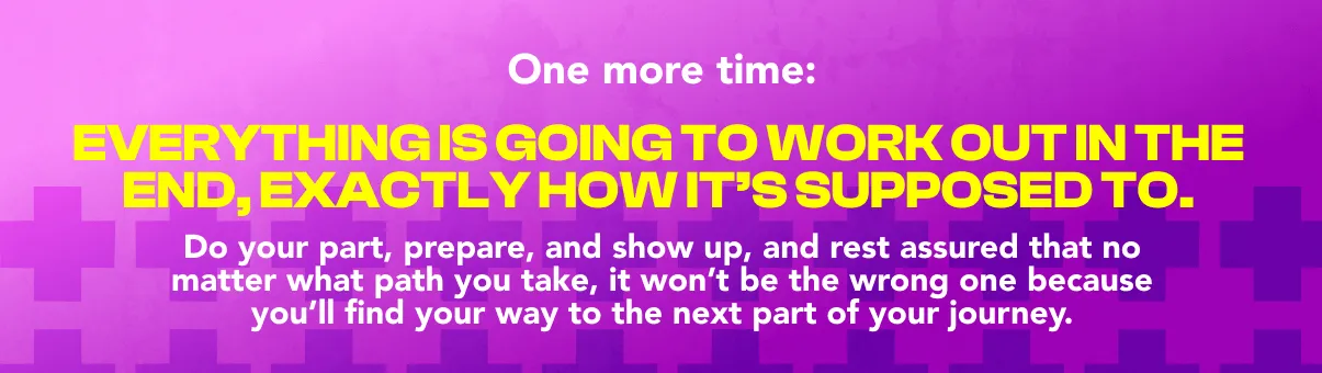 One more time: everything is going to work out in the end, exactly how it's supposed to. Do your part, prepare, and show up, and rest assured that no matter what path you take, it won't be the wrong one because you'll find your way to the next part of your journey.